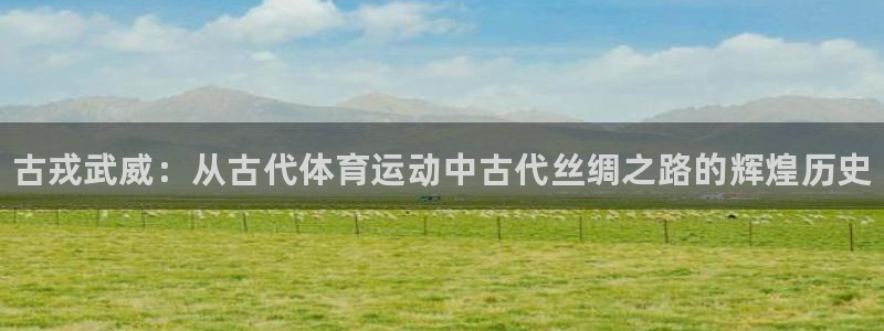 球客岛：古戎武威：从古代体育运动中古代丝绸之路的辉煌历史